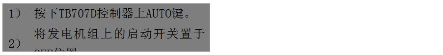 文本框: 1）	按下TB707D控制器上AUTO鍵。
2）	將發(fā)電機組上的啟動(dòng)開(kāi)關(guān)置于OFF位置。
3）	將ATS柜上的供電選擇開(kāi)關(guān)置于A(yíng)UTO位置。（即自動(dòng)位置）

